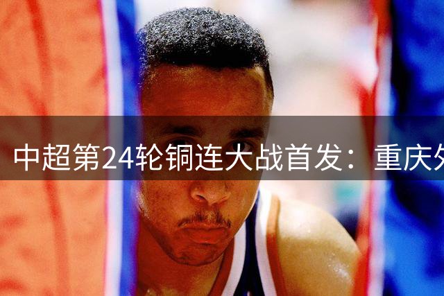 中超第24轮铜连大战首发：重庆外援三叉戟对决大连强力锋线